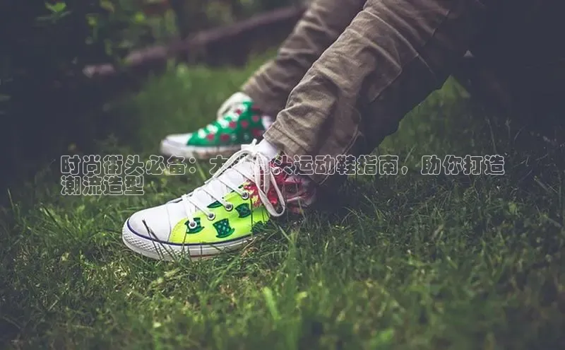 b体育官方下载入口最新版汉得信息时尚街头必备：大头圆头运动鞋指南，助你打造
潮流造型