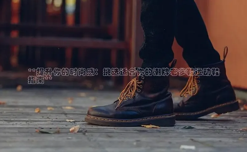 必一运动官网金山办公**提升你的时尚感：挑选适合你的潮牌老爹鞋运动鞋
指南**