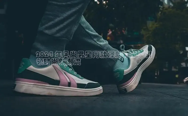 必一体育sport网页版登录云创智行2024 年风尚男星同款爆款鞋子：引
领时尚新潮流